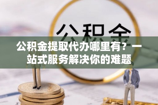 雷山公积金提取代办哪里有？一站式服务解决你的难题
