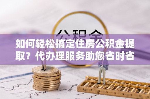 雷山如何轻松搞定住房公积金提取？代办理服务助您省时省力