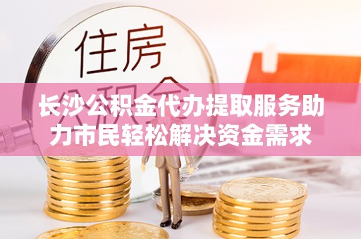 雷山长沙公积金代办提取服务助力市民轻松解决资金需求