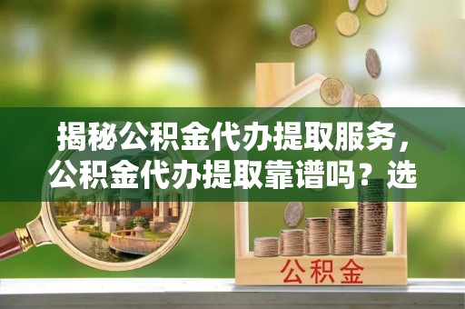 雷山揭秘公积金代办提取服务，公积金代办提取靠谱吗？选择需谨慎