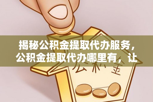 雷山揭秘公积金提取代办服务，公积金提取代办哪里有，让你省时省心的解决方案