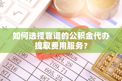 雷山如何选择靠谱的公积金代办提取费用服务？