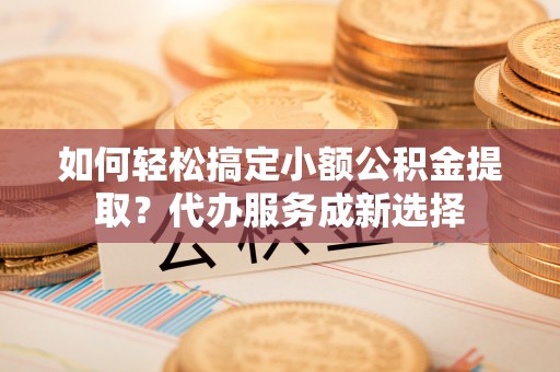 雷山如何轻松搞定小额公积金提取？代办服务成新选择