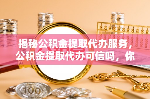 雷山揭秘公积金提取代办服务，公积金提取代办可信吗，你需要知道的真相
