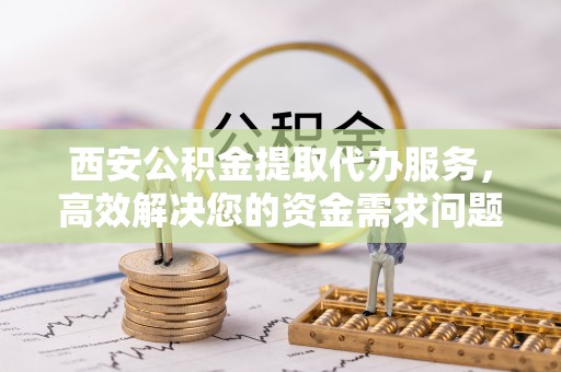 雷山西安公积金提取代办服务，高效解决您的资金需求问题