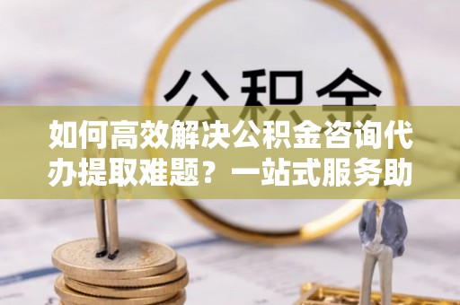 雷山如何高效解决公积金咨询代办提取难题？一站式服务助您轻松搞定