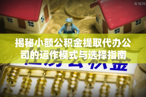 雷山揭秘小额公积金提取代办公司的运作模式与选择指南