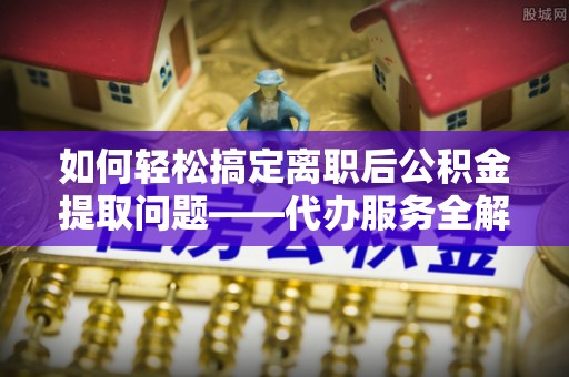 雷山如何轻松搞定离职后公积金提取问题——代办服务全解析