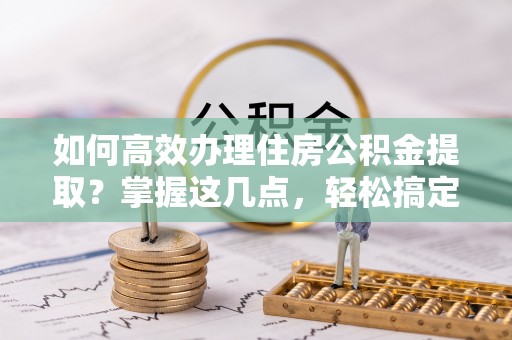 雷山如何高效办理住房公积金提取？掌握这几点，轻松搞定！