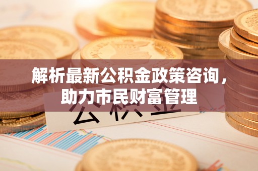 雷山解析最新公积金政策咨询，助力市民财富管理