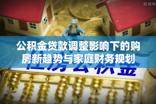 雷山公积金贷款调整影响下的购房新趋势与家庭财务规划