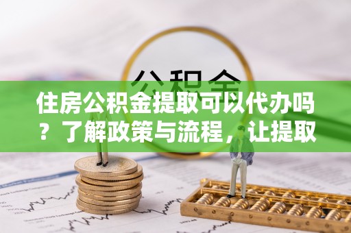 雷山住房公积金提取可以代办吗？了解政策与流程，让提取更便捷