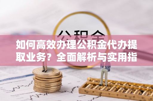 雷山如何高效办理公积金代办提取业务？全面解析与实用指南