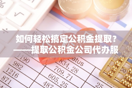 雷山如何轻松搞定公积金提取？——提取公积金公司代办服务全解析