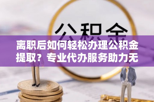 雷山离职后如何轻松办理公积金提取？专业代办服务助力无忧