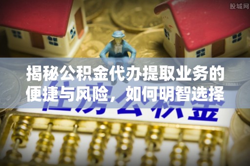 雷山揭秘公积金代办提取业务的便捷与风险，如何明智选择？