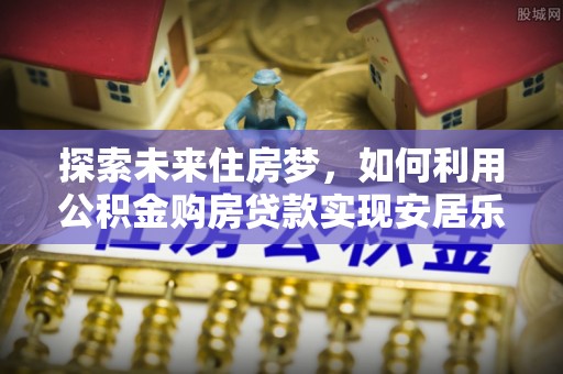 雷山探索未来住房梦，如何利用公积金购房贷款实现安居乐业