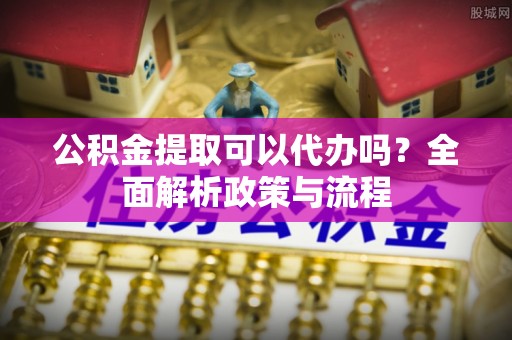 雷山公积金提取可以代办吗？全面解析政策与流程