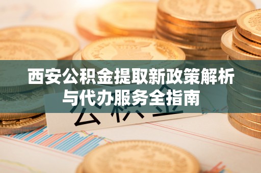 雷山西安公积金提取新政策解析与代办服务全指南