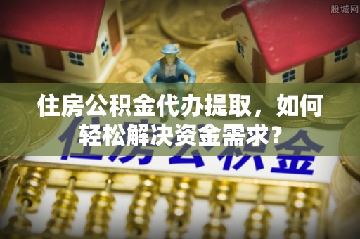 雷山住房公积金代办提取，如何轻松解决资金需求？