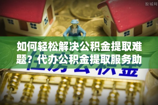 雷山如何轻松解决公积金提取难题？代办公积金提取服务助您一臂之力