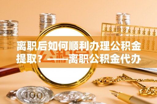 雷山离职后如何顺利办理公积金提取？——离职公积金代办提取全攻略