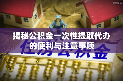 雷山揭秘公积金一次性提取代办的便利与注意事项