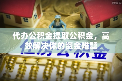 雷山代办公积金提取公积金，高效解决你的资金难题