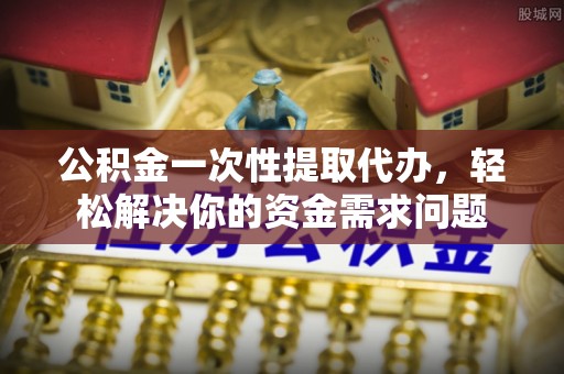 雷山公积金一次性提取代办，轻松解决你的资金需求问题