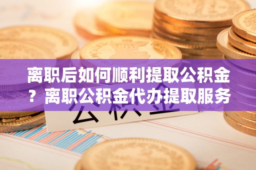 雷山离职后如何顺利提取公积金？离职公积金代办提取服务助力无忧办理