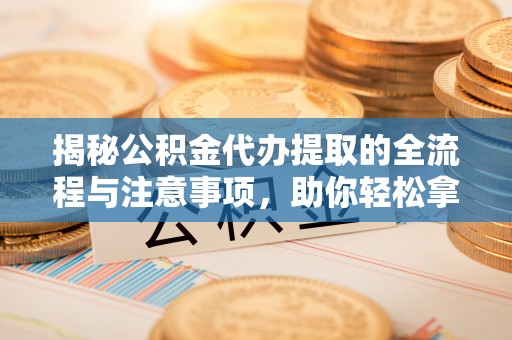 雷山揭秘公积金代办提取的全流程与注意事项，助你轻松拿回属于自己的钱