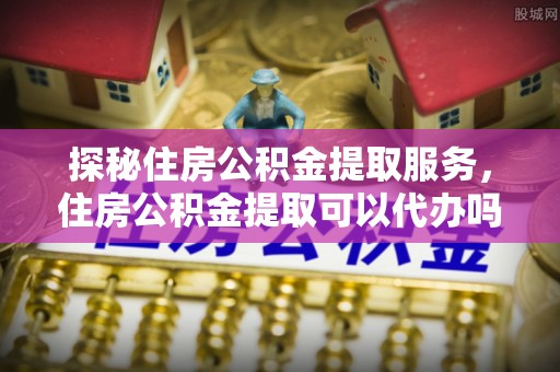 雷山探秘住房公积金提取服务，住房公积金提取可以代办吗的全方位解析