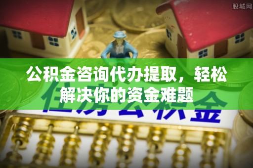 雷山公积金咨询代办提取，轻松解决你的资金难题