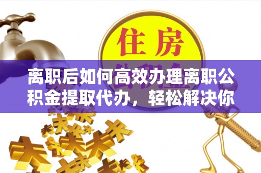 雷山离职后如何高效办理离职公积金提取代办，轻松解决你的后顾之忧