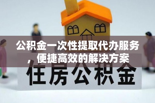 雷山公积金一次性提取代办服务，便捷高效的解决方案