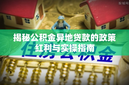 雷山揭秘公积金异地贷款的政策红利与实操指南