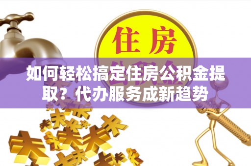 雷山如何轻松搞定住房公积金提取？代办服务成新趋势