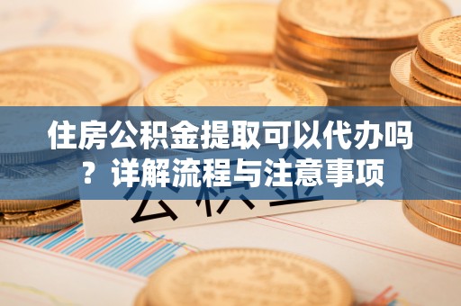 雷山住房公积金提取可以代办吗？详解流程与注意事项
