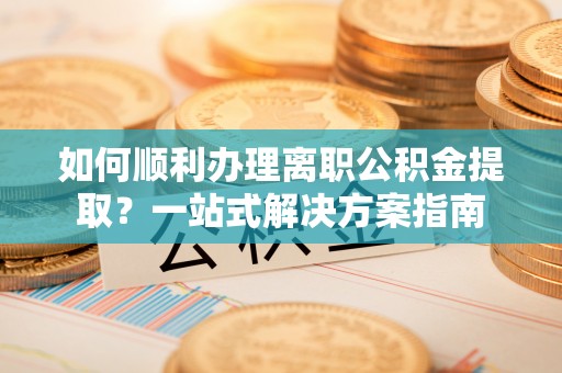 雷山如何顺利办理离职公积金提取？一站式解决方案指南