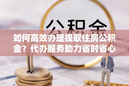 雷山如何高效办理提取住房公积金？代办服务助力省时省心