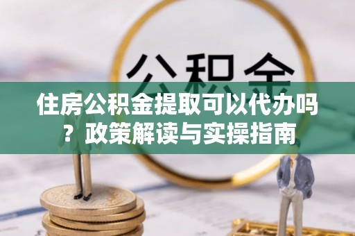 雷山住房公积金提取可以代办吗？政策解读与实操指南