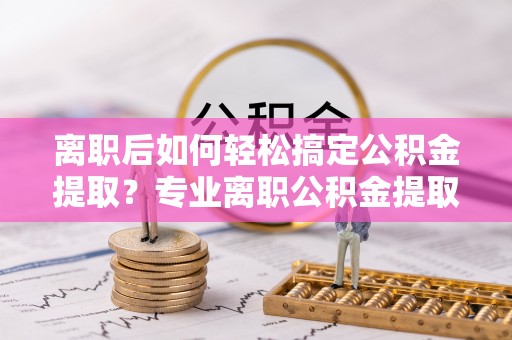 雷山离职后如何轻松搞定公积金提取？专业离职公积金提取代办服务助你一臂之力
