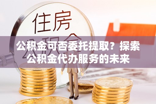 雷山公积金可否委托提取？探索公积金代办服务的未来