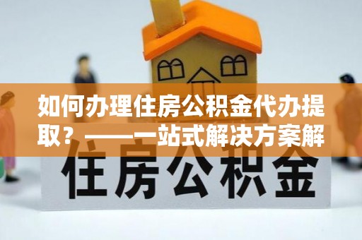 雷山如何办理住房公积金代办提取？——一站式解决方案解析
