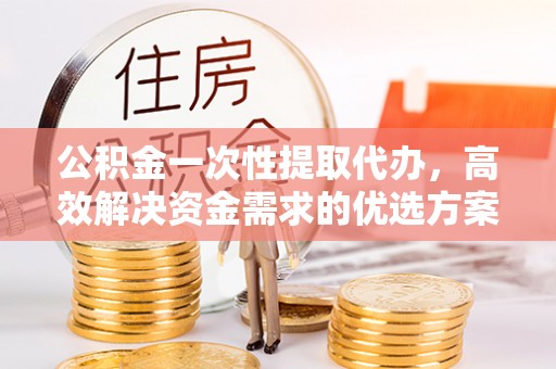 雷山公积金一次性提取代办，高效解决资金需求的优选方案