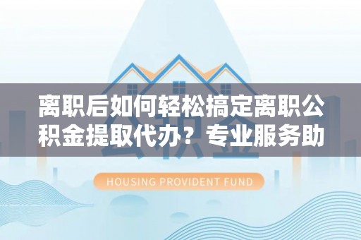 雷山离职后如何轻松搞定离职公积金提取代办？专业服务助你一臂之力