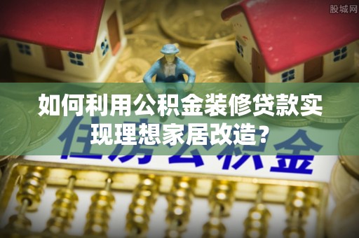 雷山如何利用公积金装修贷款实现理想家居改造？