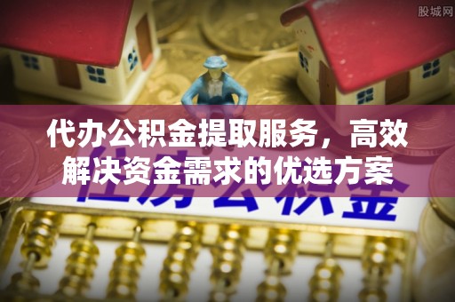 雷山代办公积金提取服务，高效解决资金需求的优选方案